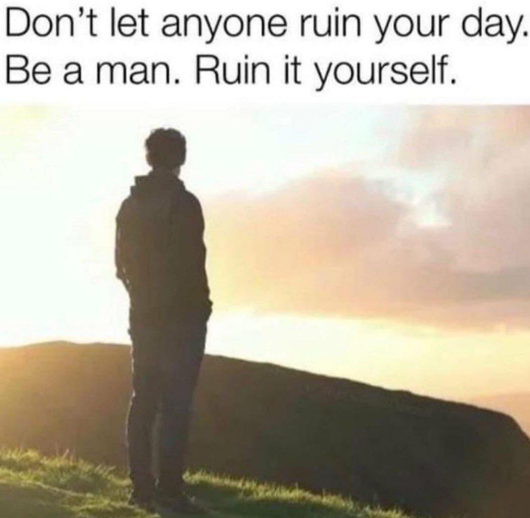 Don’t let anyone ruin your day. Be a man. Ruin it yourself